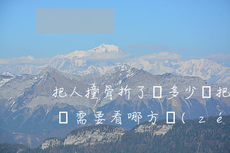 把人撞骨折了賠多少錢(把人撞骨折了賠多少錢需要看哪方責(zé)任嗎?)