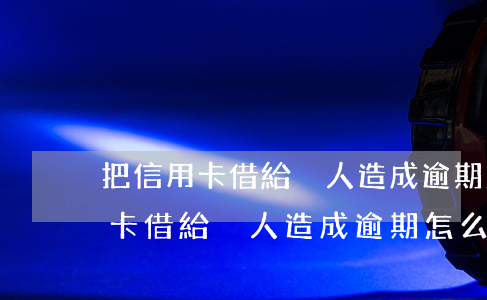 把信用卡借給別人造成逾期怎么辦-把信用卡借給別人造成逾期怎么辦呢