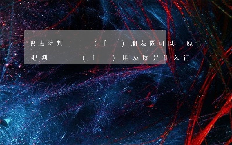 把法院判決書發(fā)朋友圈可以嗎(原告把判決書發(fā)朋友圈是什么行為)