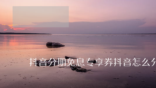 抖音分期免息专享券(抖音怎么分期免息)