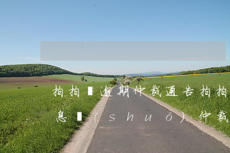 拍拍貸逾期仲裁通告 拍拍貸來(lái)信息說(shuō)仲裁有事嗎