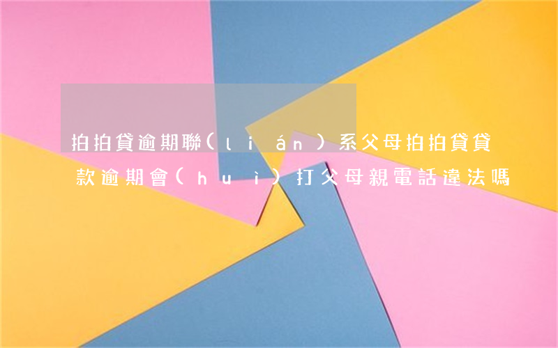 拍拍貸逾期聯(lián)系父母 拍拍貸貸款逾期會(huì)打父母親電話違法嗎