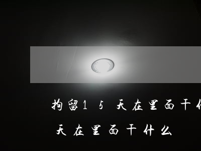 拘留15天在里面干什么(無證駕駛拘留15天在里面干什么)