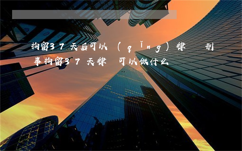 拘留37天后可以請(qǐng)律師嗎?(刑事拘留37天律師可以做什么)