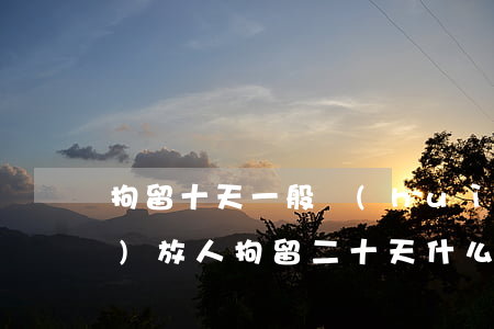 拘留十天一般會(huì)幾點(diǎn)放人(拘留二十天什么時(shí)候放人)