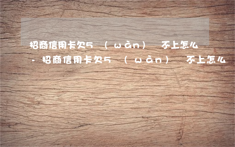 招商信用卡欠5萬(wàn)還不上怎么辦-招商信用卡欠5萬(wàn)還不上怎么辦