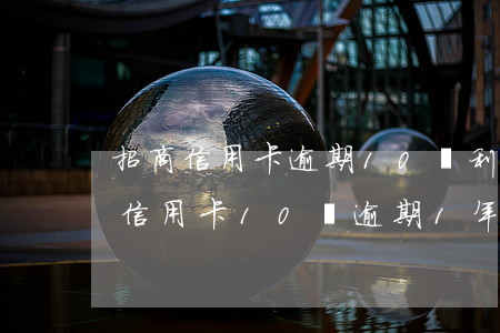 招商信用卡逾期10萬利息多少-招商銀行信用卡10萬逾期1年了怎么辦