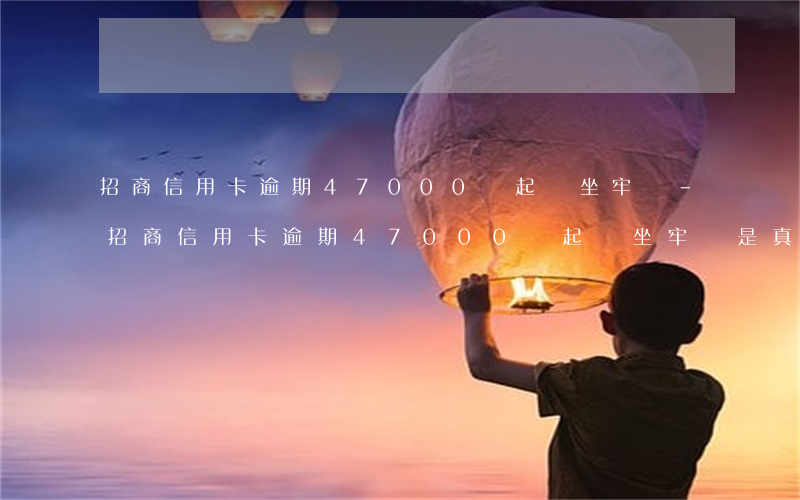 招商信用卡逾期47000會起訴坐牢嗎-招商信用卡逾期47000會起訴坐牢嗎是真的嗎