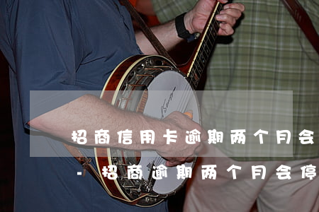 招商信用卡逾期两个月会给联系人打电话吗-招商逾期两个月会停卡吗