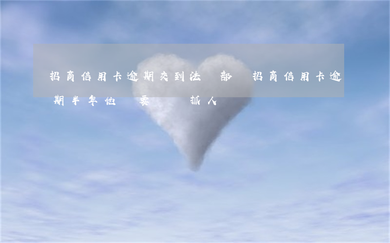 招商信用卡逾期交到法務部門(招商信用卡逾期半年他說要過來抓人)