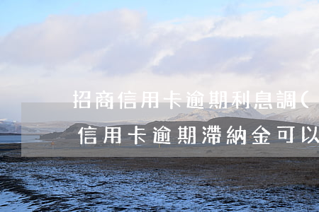 招商信用卡逾期利息調(diào)減(招商信用卡逾期滯納金可以減免多少?)