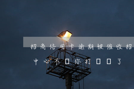 招商信用卡逾期被催收(招商信用卡逾期催收中心不給你打電話了)