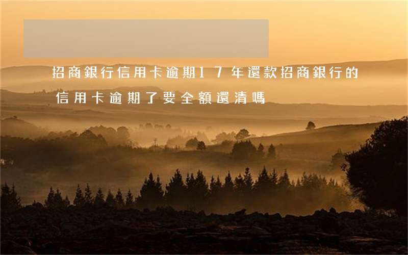 招商銀行信用卡逾期17年還款(招商銀行的信用卡逾期了,要全額還清嗎)