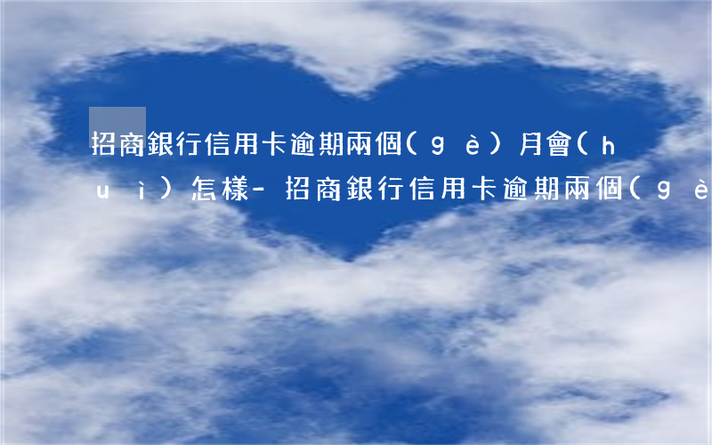 招商銀行信用卡逾期兩個(gè)月會(huì)怎樣-招商銀行信用卡逾期兩個(gè)月會(huì)怎樣嗎