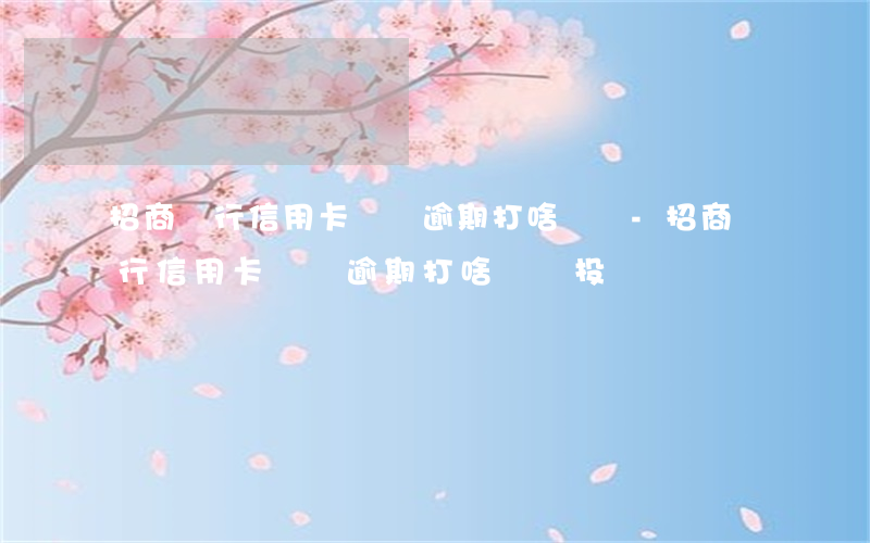 招商銀行信用卡電話逾期打啥電話-招商銀行信用卡電話逾期打啥電話投訴