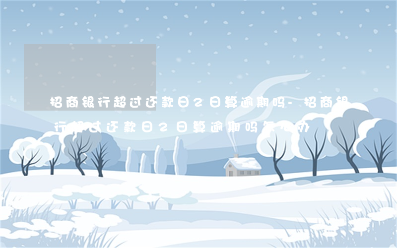 招商银行超过还款日2日算逾期吗-招商银行超过还款日2日算逾期吗怎么办