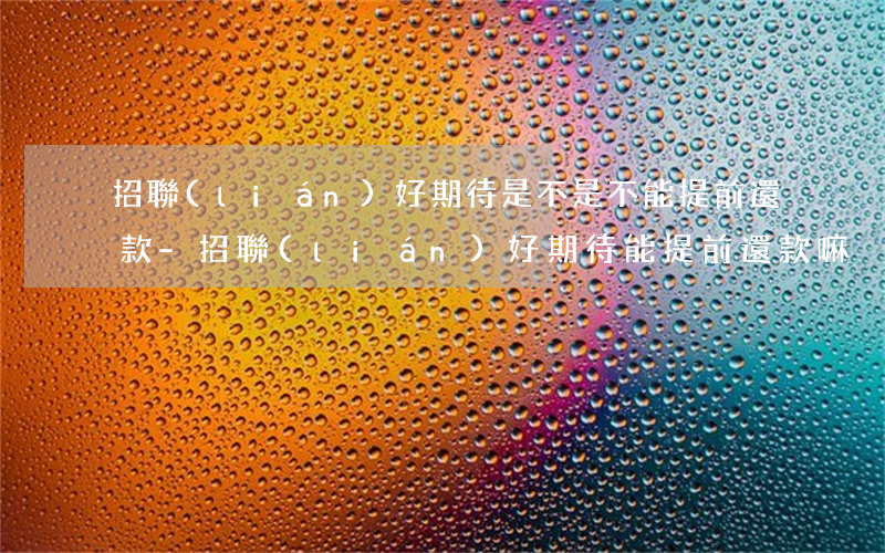 招聯(lián)好期待是不是不能提前還款-招聯(lián)好期待能提前還款嘛