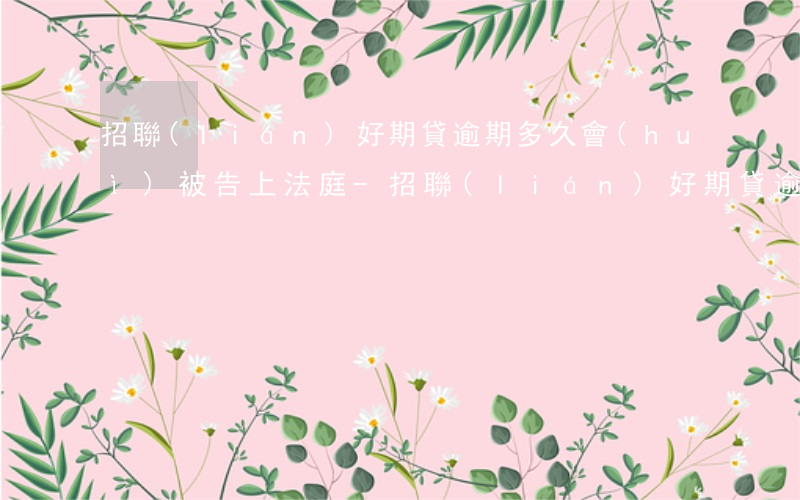 招聯(lián)好期貸逾期多久會(huì)被告上法庭-招聯(lián)好期貸逾期多久會(huì)被告上法庭呢