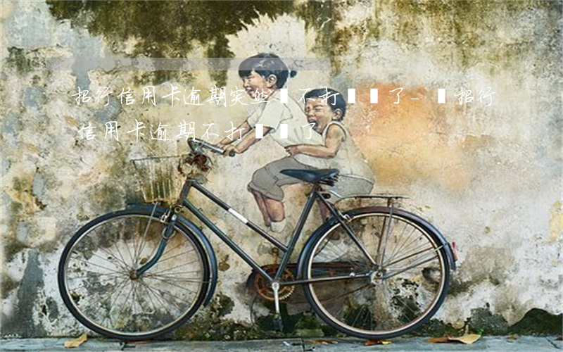 招行信用卡逾期突然間不打電話了-當招行信用卡逾期不打電話了