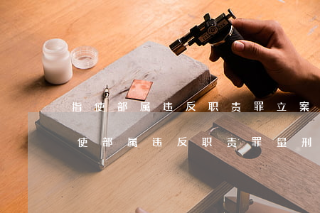 指使部属违反职责罪立案标准_2021指使部属违反职责罪量刑标准和认定构成要件