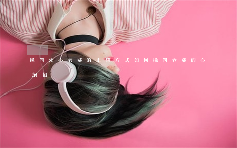 挽回死心老婆的正確方式(如何挽回老婆的心絕招)