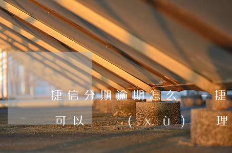 捷信分期逾期怎么辦-捷信分期逾期了還完,可以繼續(xù)辦理分期嗎