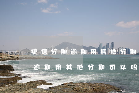 捷信分期逾期用其他分期可以吗-捷信分期逾期用其他分期可以吗安全吗