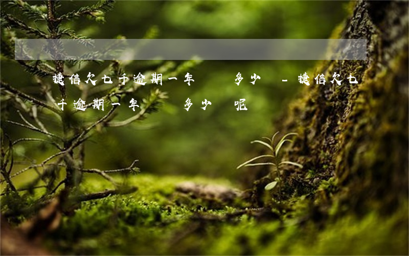 捷信欠七千逾期一年該還多少錢-捷信欠七千逾期一年該還多少錢呢