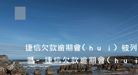 捷信欠款逾期會(huì)被列為刑事案件嗎-捷信欠款逾期會(huì)被列為刑事案件嗎知乎