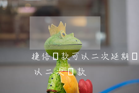 捷信貸款可以二次延期嗎(捷信還款幾個月可以二次貸款)