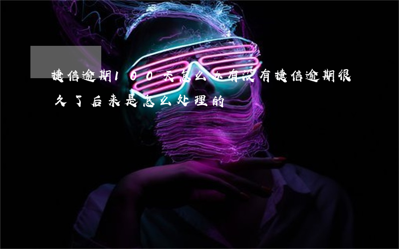 捷信逾期100天怎么办(有没有捷信逾期很久了,后来是怎么处理的)