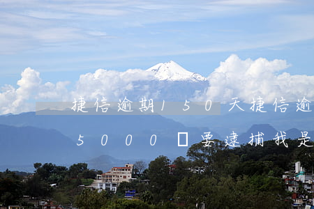 捷信逾期150天(捷信逾期200多天欠75000說要逮捕我是真的嗎)