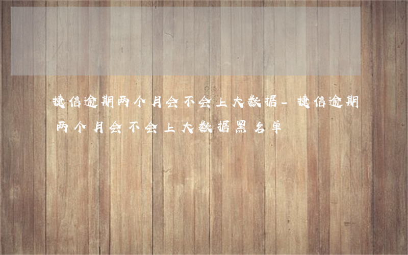 捷信逾期两个月会不会上大数据-捷信逾期两个月会不会上大数据黑名单