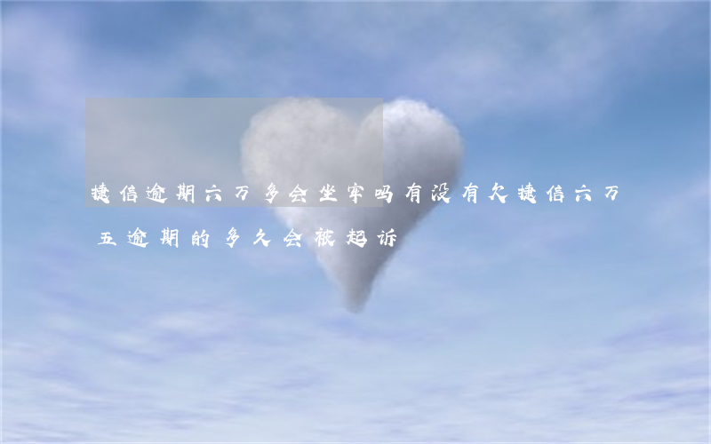 捷信逾期六万多会坐牢吗(有没有欠捷信六万五逾期的,多久会被起诉)