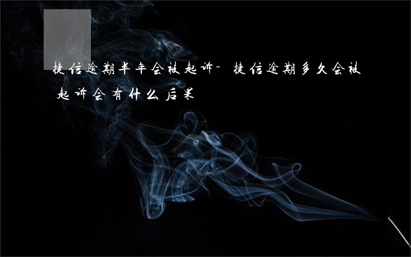 捷信逾期半年会被起诉-捷信逾期多久会被起诉会有什么后果