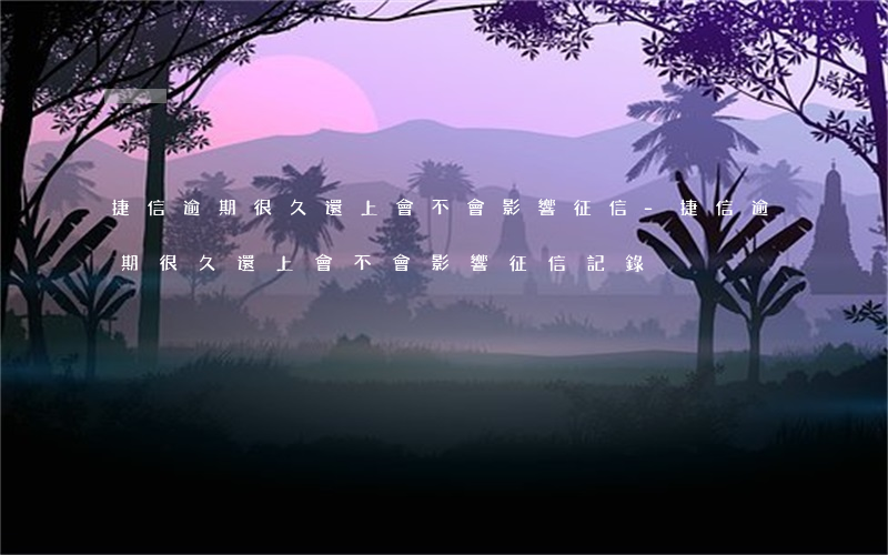捷信逾期很久還上會不會影響征信-捷信逾期很久還上會不會影響征信記錄