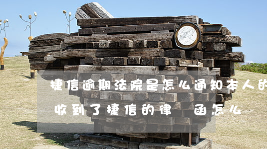 捷信逾期法院是怎么通知本人的 捷信逾期了收到了捷信的律師函怎么辦