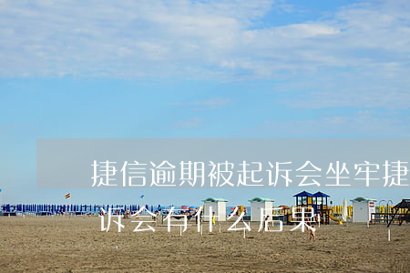 捷信逾期被起诉会坐牢(捷信逾期多久会被起诉会有什么后果)