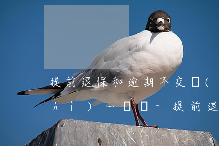 提前退保和逾期不交費(fèi)性質(zhì)一樣嗎-提前退保和逾期不交費(fèi)性質(zhì)一樣嗎