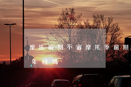 摩托逾期不審(摩托車逾期不年檢會影響小車年檢嗎)