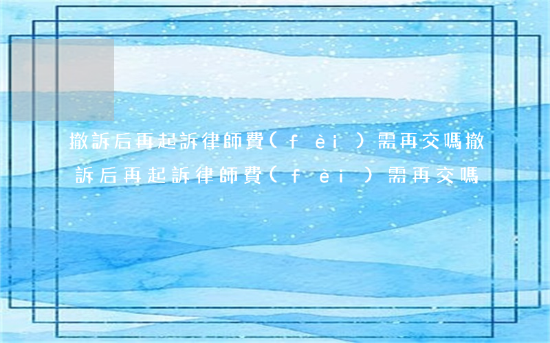 撤訴后再起訴律師費(fèi)需再交嗎(撤訴后再起訴律師費(fèi)需再交嗎)