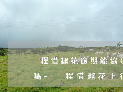 攜程借趣花逾期能協(xié)商延期還款嗎-攜程借趣花上征信嗎
