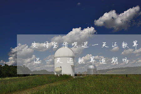 支付宝借呗迟一天还款算逾期吗(支付宝借呗迟一天还款算逾期吗)