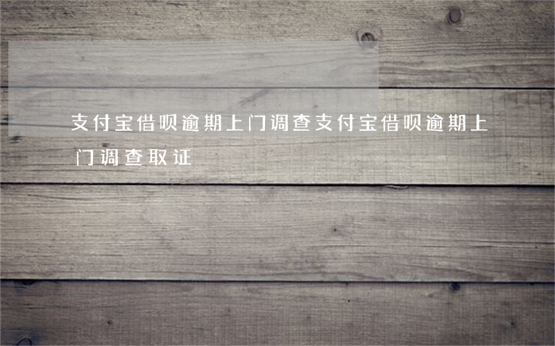 支付宝借呗逾期上门调查(支付宝借呗逾期上门调查取证)