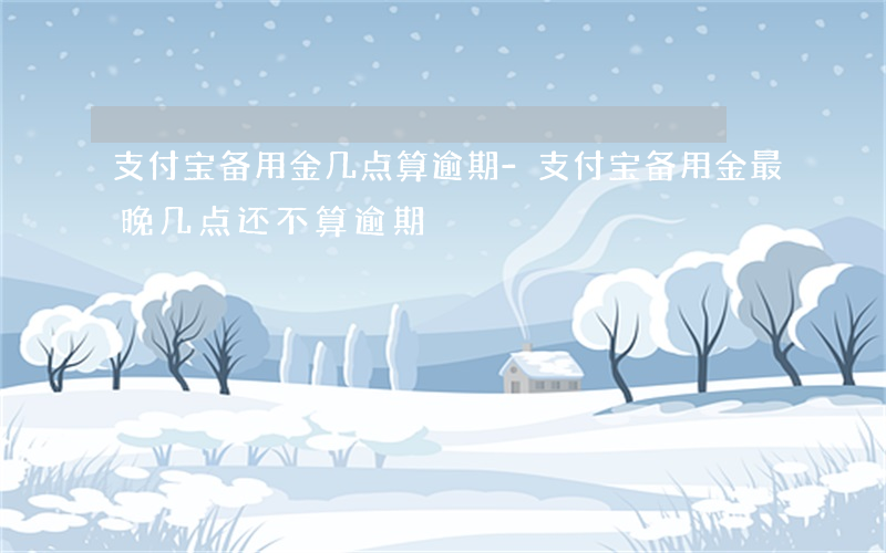 支付宝备用金几点算逾期-支付宝备用金最晚几点还不算逾期