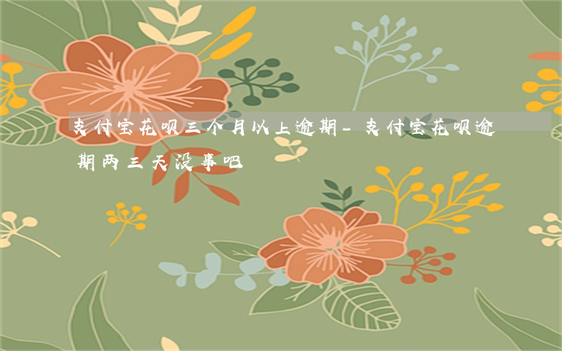 支付宝花呗三个月以上逾期-支付宝花呗逾期两三天没事吧