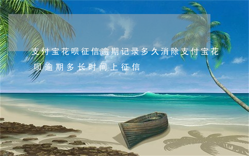 支付宝花呗征信逾期记录多久消除 支付宝花呗逾期多长时间上征信