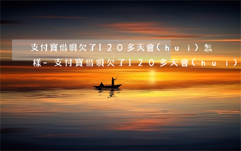 支付寶借唄欠了120多天會(huì)怎樣-支付寶借唄欠了120多天會(huì)怎樣處理