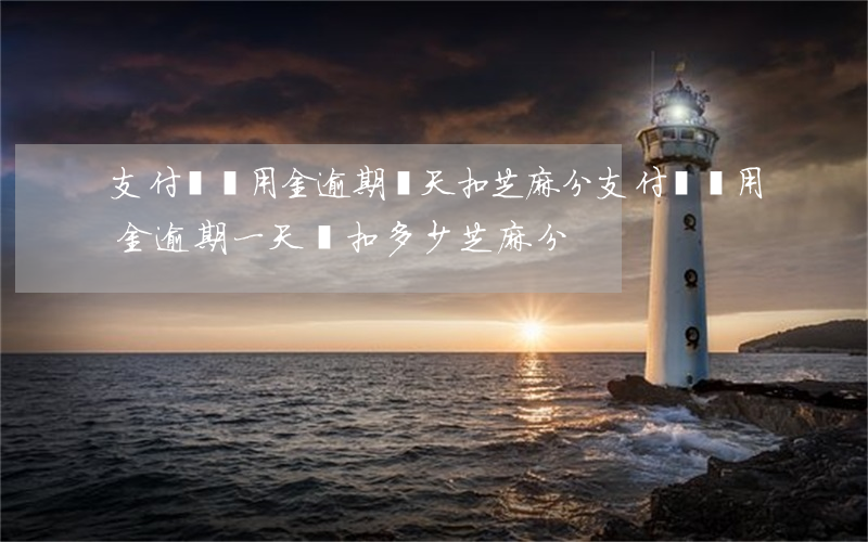 支付寶備用金逾期幾天扣芝麻分(支付寶備用金逾期一天會扣多少芝麻分)