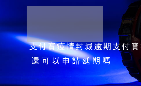 支付寶疫情封城逾期(支付寶疫情期間逾期了還可以申請延期嗎)